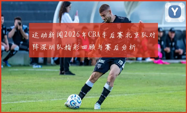 运动新闻2026年CBA季后赛北京队对阵深圳队精彩回顾与赛后分析