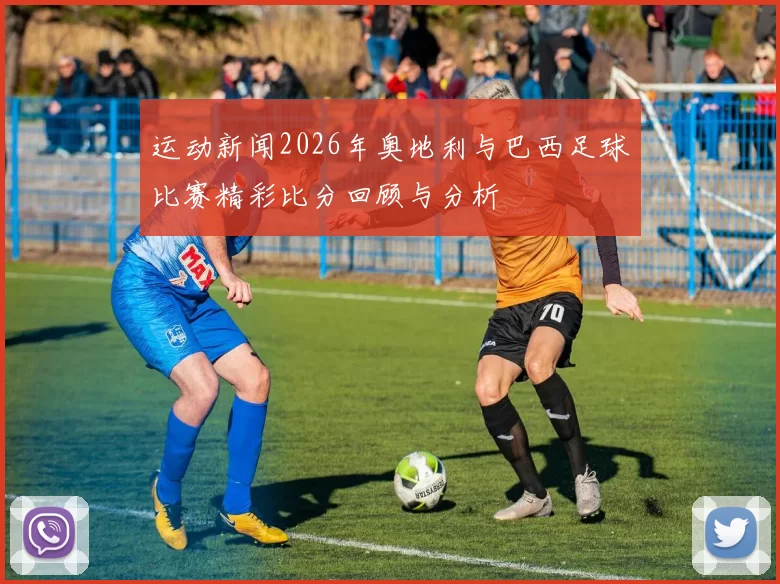 运动新闻2026年奥地利与巴西足球比赛精彩比分回顾与分析