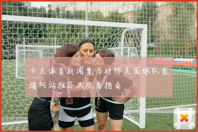 今天体育新闻皇马对阵美国球队直播网站推荐及观看指南