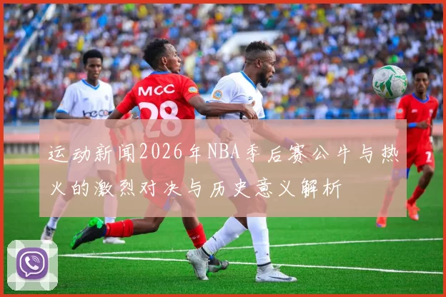 运动新闻2026年NBA季后赛公牛与热火的激烈对决与历史意义解析