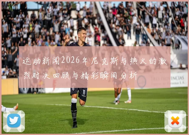 运动新闻2026年尼克斯与热火的激烈对决回顾与精彩瞬间分析