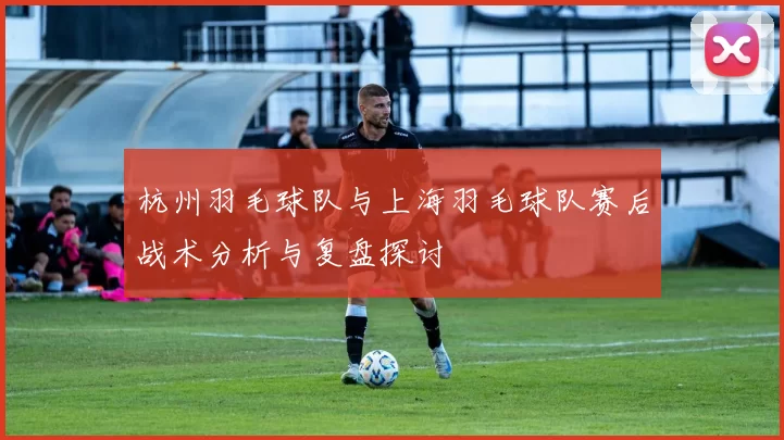 杭州羽毛球队与上海羽毛球队赛后战术分析与复盘探讨