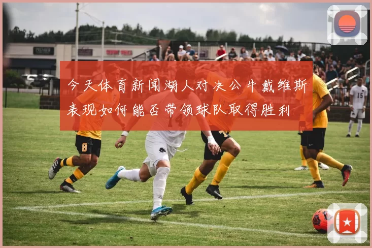今天体育新闻湖人对决公牛戴维斯表现如何能否带领球队取得胜利