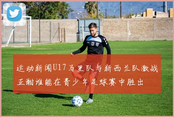 运动新闻U17马里队与新西兰队激战正酣谁能在青少年足球赛中胜出