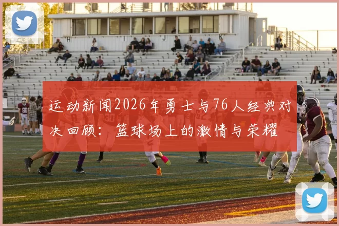 运动新闻2026年勇士与76人经典对决回顾：篮球场上的激情与荣耀