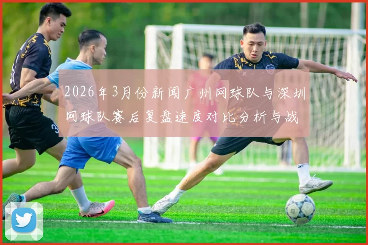 2026年3月份新闻广州网球队与深圳网球队赛后复盘速度对比分析与战术探讨
